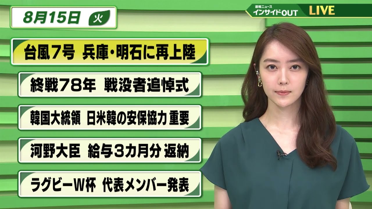 【今日のニュース 8月15日】 「台風7号 兵庫・明石に再上陸」「終戦78年 戦没者追悼式」「韓国大統領 日米韓の安保協力 重要」「河野大臣 給与3か月分返納」「ラグビーW杯 代表メンバー発表」
