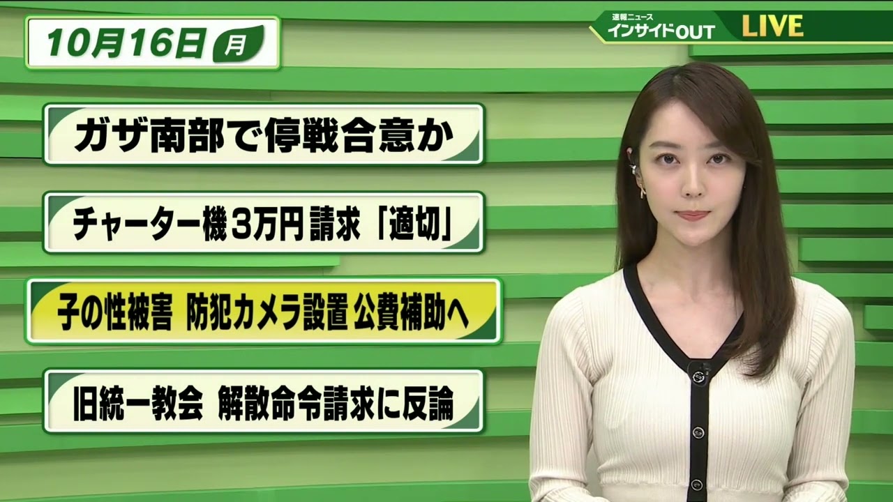 【今日のニュース 10月16日】 「ガザ南部で停戦合意か」「チャーター機３万円請求”適切”」「子の性被害  防犯カメラ設置 公費補助へ」「旧統一教会 解散命令請求に反論」