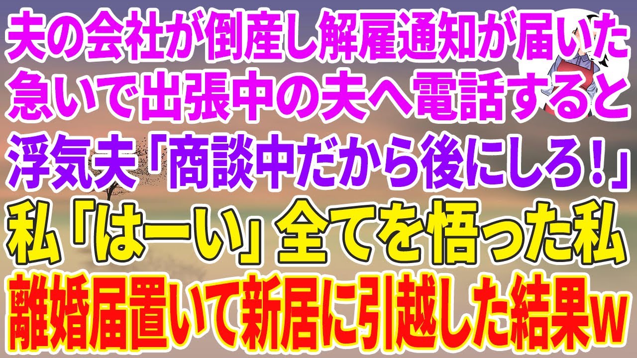 【スカッとする話】夫の会社が倒産し解雇通知が届いたので出張中の夫へ電話すると、浮気夫「商談中だから後にしろ！」私「はーい」全てを悟った私→離婚届置いて新居に引越した結果w