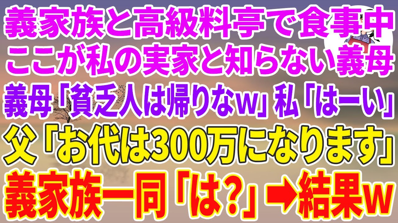 【スカッとする話】義家族と高級料亭で食事中、ここが私の実家と知らない義母「貧乏人は帰りなw」私「はーい」→父「お代は300万円になります」義家族一同「は？」結果w