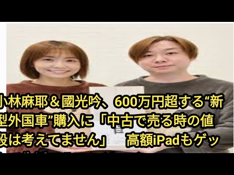 小林麻耶＆國光吟、600万円超する“新型外国車”購入に「中古で売る時の値段は考えてません」　高額iPadもゲットで生活フルエンジョイ