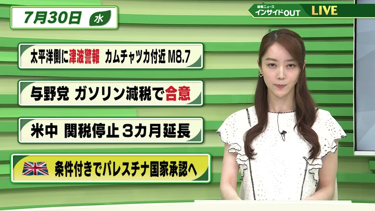 【今日のニュース7月30日】「太平洋側に津波警報 カムチャツカ付近M8.7」「与野党 ガソリン減税で合意」「米中 関税停止3カ月延長」「イギリス 条件付きでパレスチナ国家承認へ」 BS11