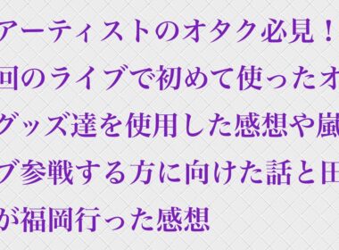 【全アーティストのオタク必見】今回のライブで初めて使ったオタクグッズ達を使用した感想や嵐ライブ参戦する方に向けた話と田舎民が福岡行った感想