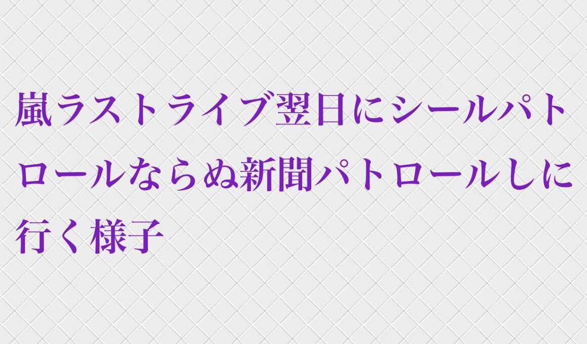 嵐ラストライブ翌日にシールパトロールならぬ新聞パトロールしに行く様子